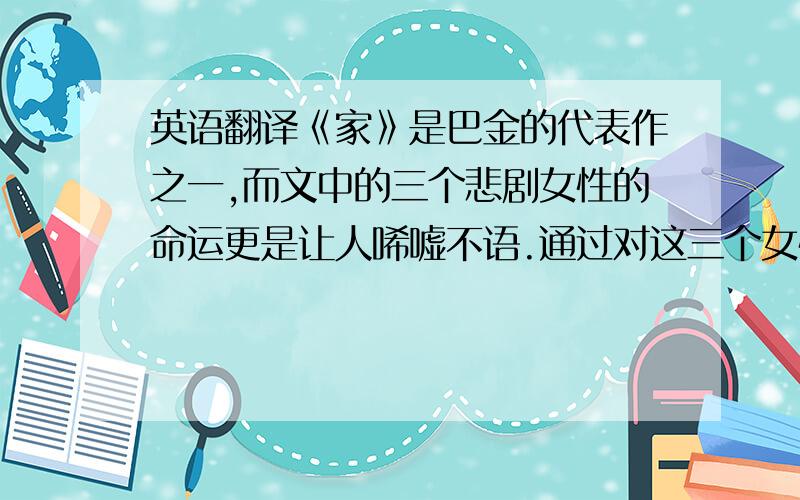 英语翻译《家》是巴金的代表作之一,而文中的三个悲剧女性的命运更是让人唏嘘不语.通过对这三个女性形象的塑造,揭露了封建社会一幕幕血淋淋的吃人惨剧,更有力地揭示了小说深刻而广泛