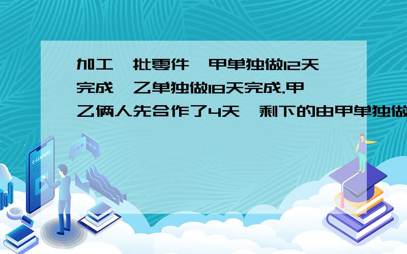 加工一批零件,甲单独做12天完成,乙单独做18天完成.甲乙俩人先合作了4天,剩下的由甲单独做,需要多少天最好用算式