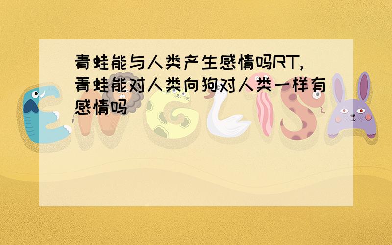 青蛙能与人类产生感情吗RT,青蛙能对人类向狗对人类一样有感情吗