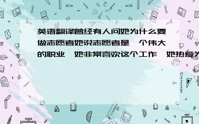 英语翻译曾经有人问她为什么要做志愿者她说志愿者是一个伟大的职业,她非常喜欢这个工作,她热爱为大众服务