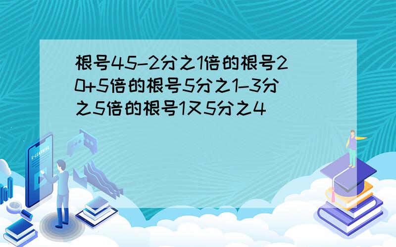 根号45-2分之1倍的根号20+5倍的根号5分之1-3分之5倍的根号1又5分之4