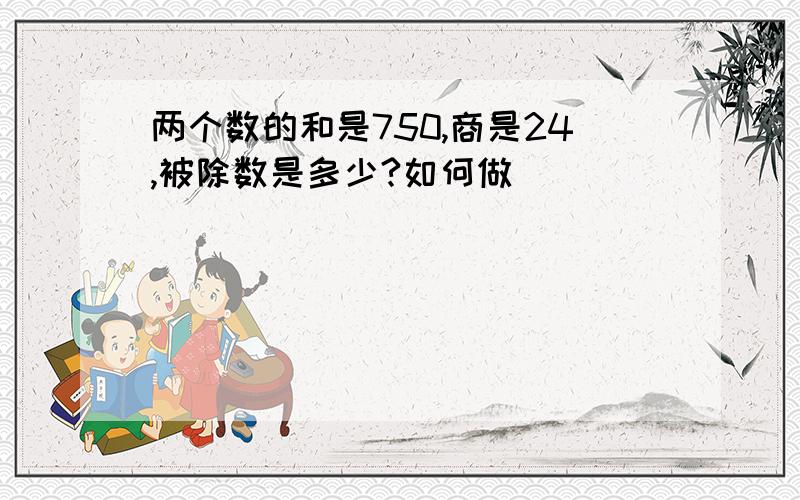 两个数的和是750,商是24,被除数是多少?如何做