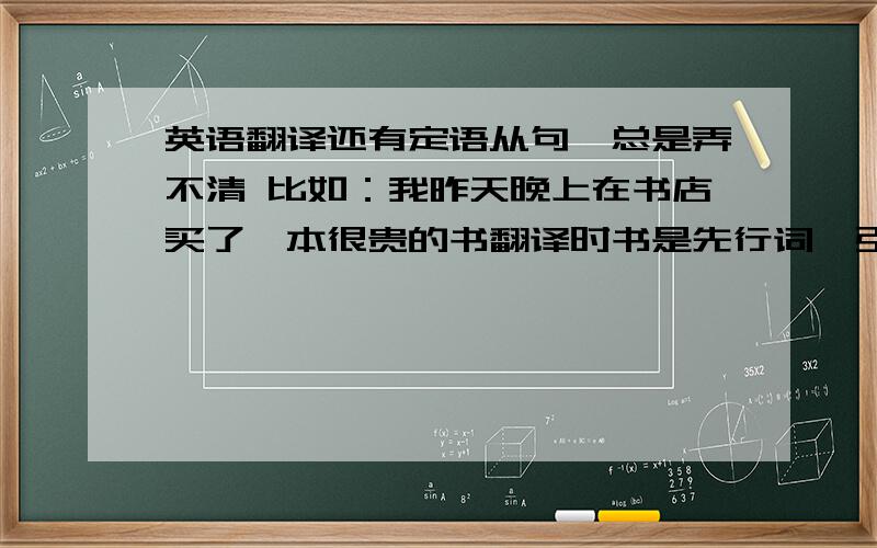 英语翻译还有定语从句,总是弄不清 比如：我昨天晚上在书店买了一本很贵的书翻译时书是先行词,引导词是which,可后面的从句时我买在前,还是昨天晚上在书店,还是很贵的呢被动语态怎样找