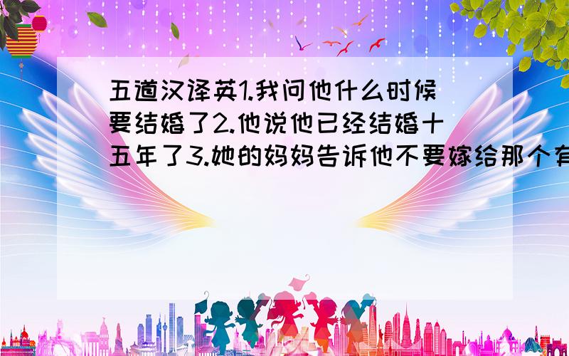 五道汉译英1.我问他什么时候要结婚了2.他说他已经结婚十五年了3.她的妈妈告诉他不要嫁给那个有钱人4.我问她已经结婚多长时间了5.他问我昨天为什么没有给他打电话