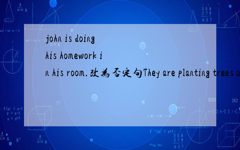 john is doing his homework in his room.改为否定句They are planting trees on the hill.改为一般疑问句I think you are right.改否定句They are (playing volleyball)on the beach.对括号里的内容提问The white dog is (running after me.)