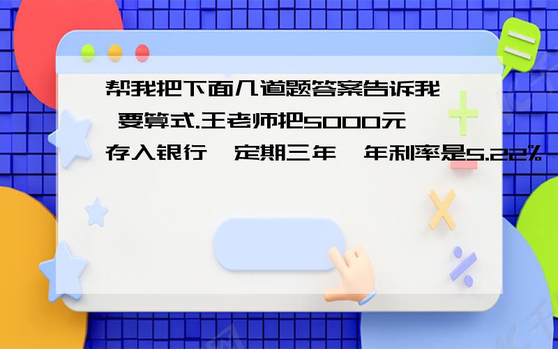 帮我把下面几道题答案告诉我, 要算式.王老师把5000元存入银行,定期三年,年利率是5.22%,到期后可取回本金和税后利息共多少元?（利息税率5%）计算1÷【十分之七×（1-七分之四）】       应用