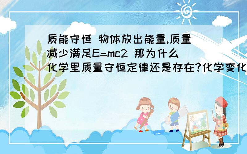 质能守恒 物体放出能量,质量减少满足E=mc2 那为什么化学里质量守恒定律还是存在?化学变化会放出能量 那么质量不久减少了吗?怎么大量实验证明,质量并没有减少?而且能量也是没有本体的,