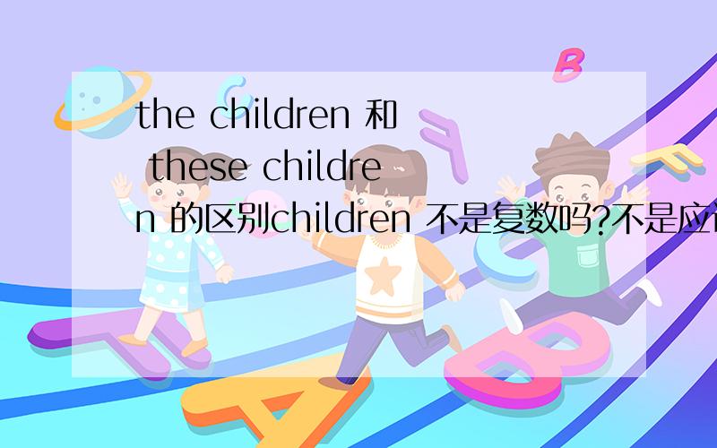 the children 和 these children 的区别children 不是复数吗?不是应该用 these children吗?the children和these children 翻译过来有什么区别呢?