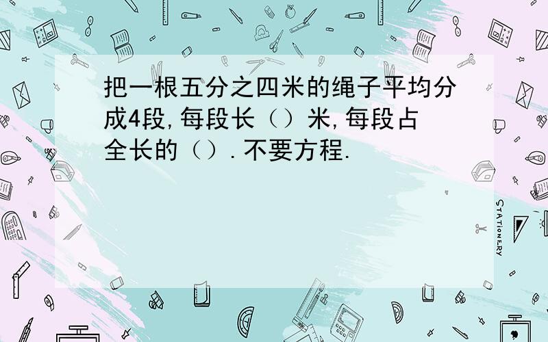 把一根五分之四米的绳子平均分成4段,每段长（）米,每段占全长的（）.不要方程.