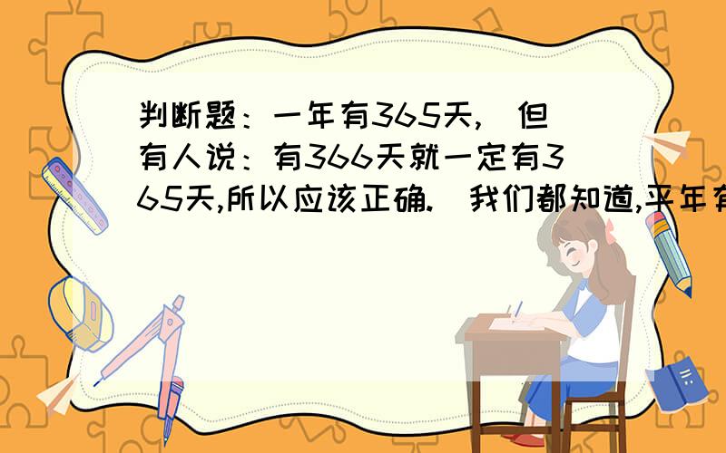 判断题：一年有365天,（但有人说：有366天就一定有365天,所以应该正确.）我们都知道,平年有365天,闰年有366天.但有人说：有366天就一定有365天,所以应该正确.