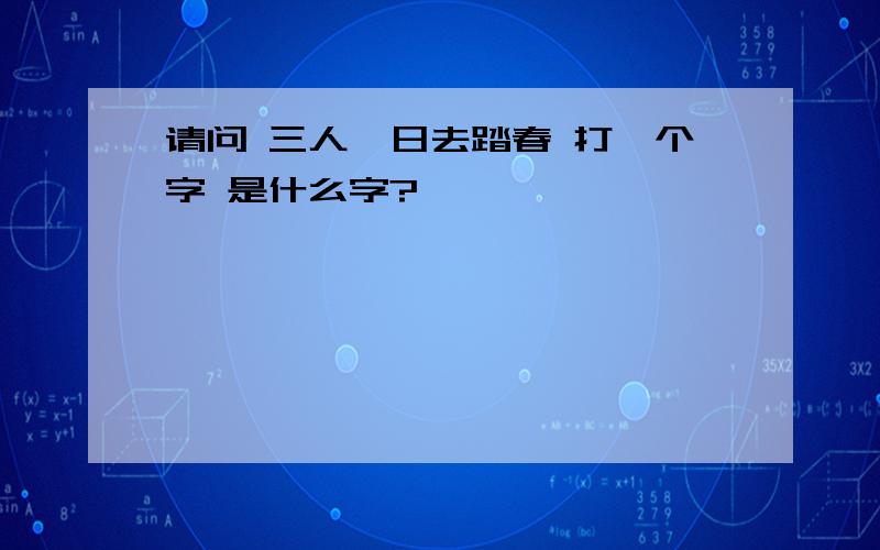 请问 三人一日去踏春 打一个字 是什么字?