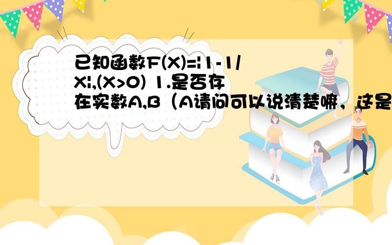 已知函数F(X)=|1-1/X|,(X>0) 1.是否存在实数A,B（A请问可以说清楚嘛，这是问答的大题