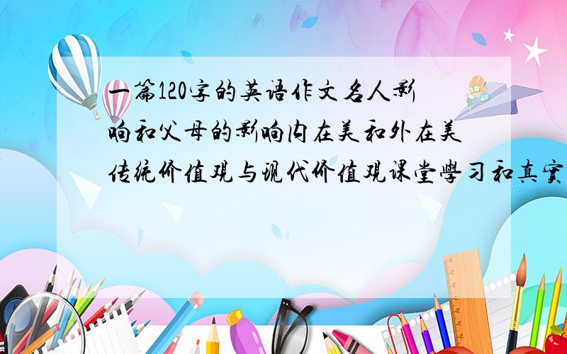 一篇120字的英语作文名人影响和父母的影响内在美和外在美传统价值观与现代价值观课堂学习和真实的生活体验快餐食品和传统餐厅在线新闻和电视新闻淘宝和易趣少女和成年谷歌和百度网