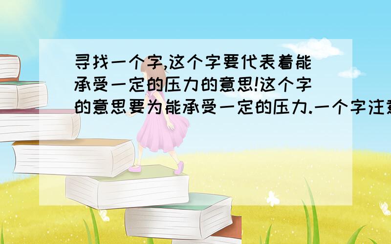 寻找一个字,这个字要代表着能承受一定的压力的意思!这个字的意思要为能承受一定的压力.一个字注意了,是女孩子名字里面的!这个字的意思一定是要能承受压力!请个位帮帮忙呀,再想想,