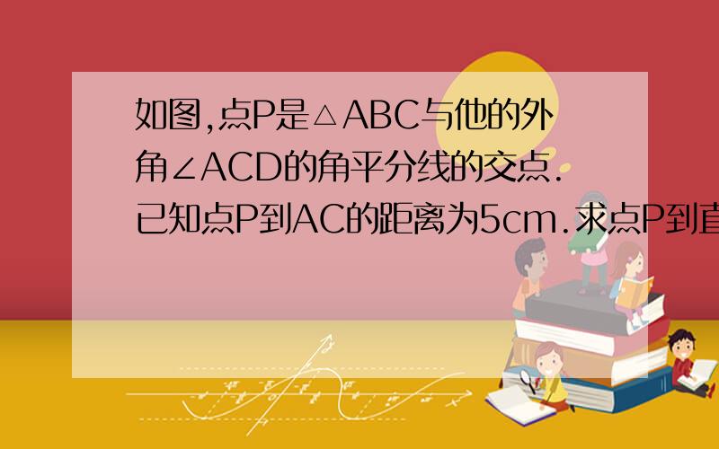 如图,点P是△ABC与他的外角∠ACD的角平分线的交点.已知点P到AC的距离为5cm.求点P到直线AB的距离.