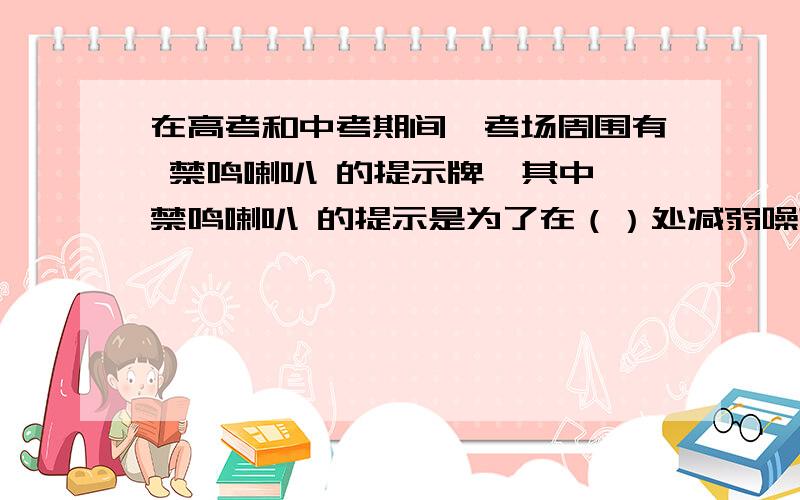 在高考和中考期间,考场周围有 禁鸣喇叭 的提示牌,其中 禁鸣喇叭 的提示是为了在（）处减弱噪声污染?