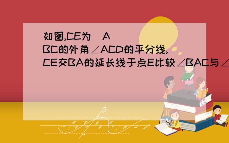 如图,CE为▷ABC的外角∠ACD的平分线,CE交BA的延长线于点E比较∠BAC与∠B的大小,并说明理由