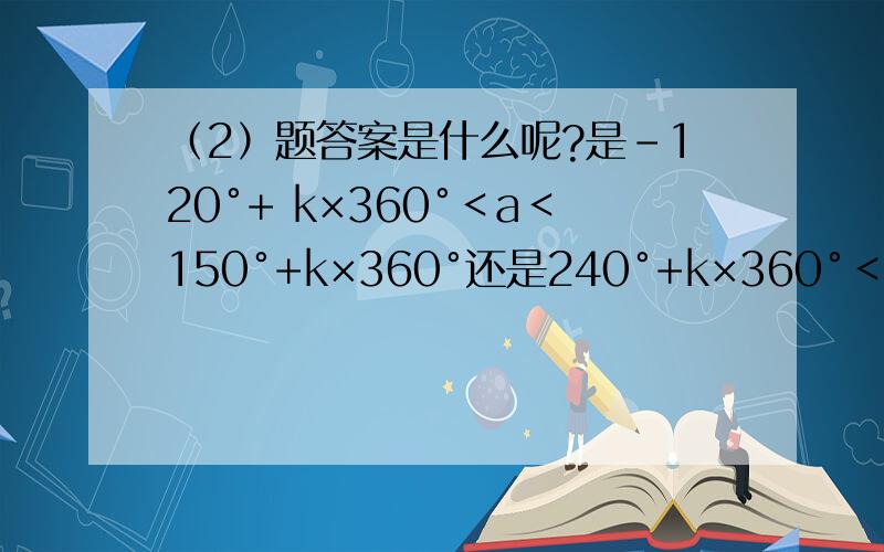 （2）题答案是什么呢?是－120°+ k×360°＜a＜150°+k×360°还是240°+k×360°＜a＜150°+k×360°呢.