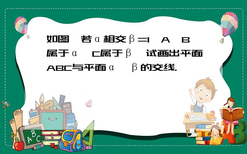 如图,若α相交β=l,A,B属于α,C属于β,试画出平面ABC与平面α,β的交线.