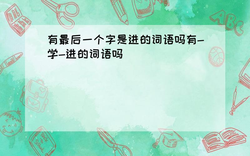 有最后一个字是进的词语吗有-学-进的词语吗