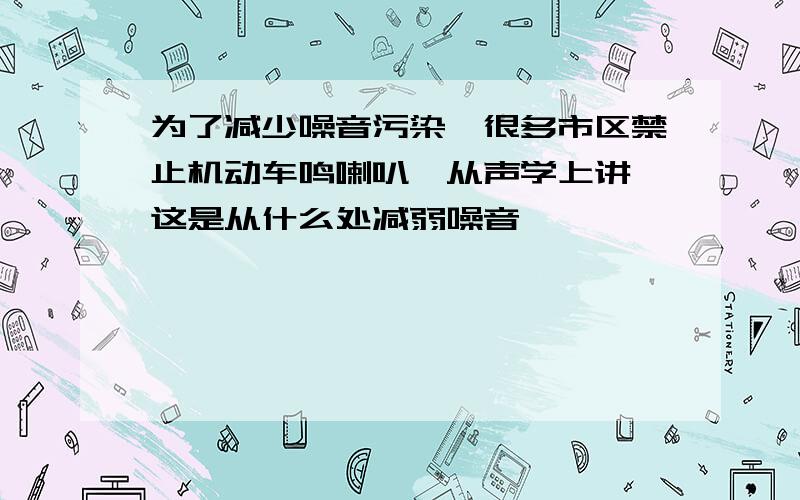 为了减少噪音污染,很多市区禁止机动车鸣喇叭,从声学上讲,这是从什么处减弱噪音