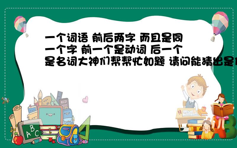 一个词语 前后两字 而且是同一个字 前一个是动词 后一个是名词大神们帮帮忙如题 请问能猜出是什么字吗?