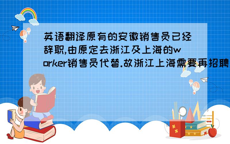 英语翻译原有的安徽销售员已经辞职,由原定去浙江及上海的worker销售员代替.故浙江上海需要再招聘一名销售员.浙江是一个大省,有较大的提升手术量的空间,需配备一名销售人员进行市场维