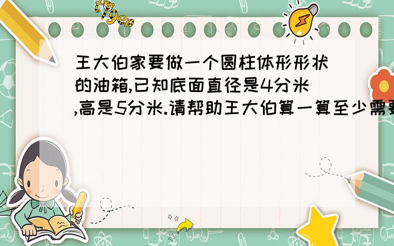 王大伯家要做一个圆柱体形形状的油箱,已知底面直径是4分米,高是5分米.请帮助王大伯算一算至少需要铁皮多少平方分米?这个油箱的容积是多少升?铁皮的厚度忽略不计
