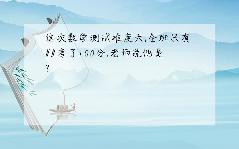 这次数学测试难度大,全班只有##考了100分,老师说他是?