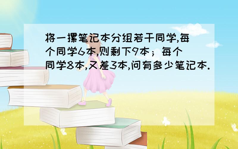 将一摞笔记本分组若干同学,每个同学6本,则剩下9本；每个同学8本,又差3本,问有多少笔记本.