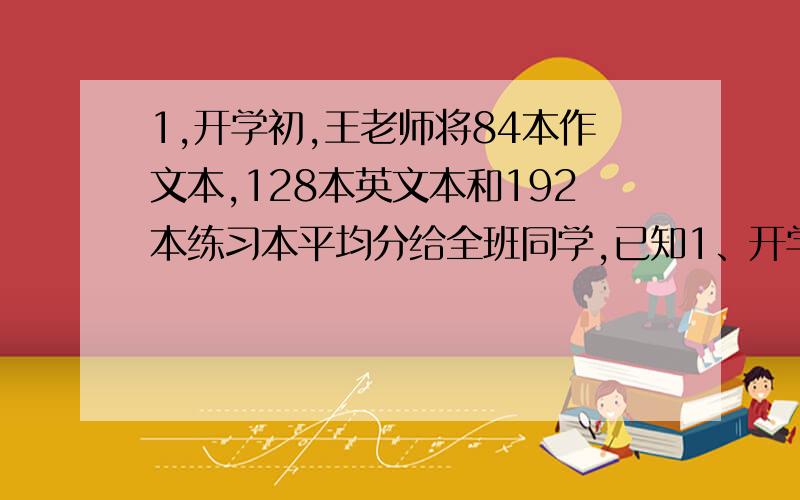 1,开学初,王老师将84本作文本,128本英文本和192本练习本平均分给全班同学,已知1、开学初,王老师将84本作文本、128本英文本和192本练习本平均分给全班同学,已知班级学生人数超过20但不超过40