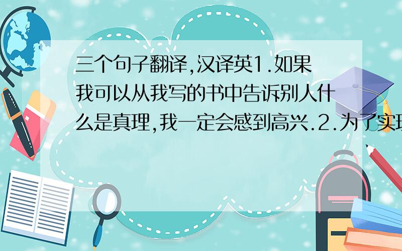 三个句子翻译,汉译英1.如果我可以从我写的书中告诉别人什么是真理,我一定会感到高兴.2.为了实现这个梦想,我要多看新闻、与不同的人交流,多写文章,不断提高自己的写作能力5.努力学习仍