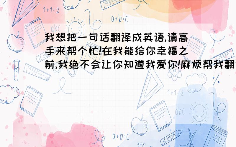 我想把一句话翻译成英语,请高手来帮个忙!在我能给你幸福之前,我绝不会让你知道我爱你!麻烦帮我翻译下   绝对追加分数~!我有大用 ,希望没有一定语法问题,有绝对准确没有错误的请写下来