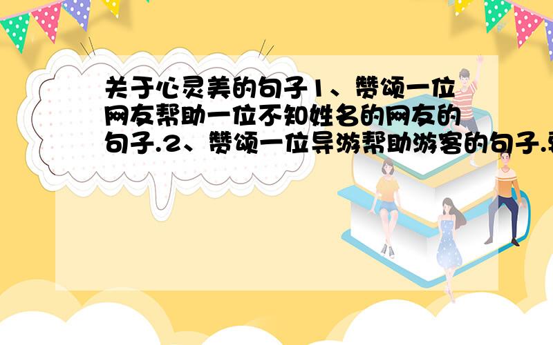 关于心灵美的句子1、赞颂一位网友帮助一位不知姓名的网友的句子.2、赞颂一位导游帮助游客的句子.要精品,无需过多.