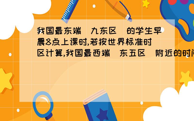 我国最东端（九东区）的学生早晨8点上课时,若按世界标准时区计算,我国最西端（东五区）附近的时间才约A .3点钟 B.4点钟 C.5点钟 D.6点钟