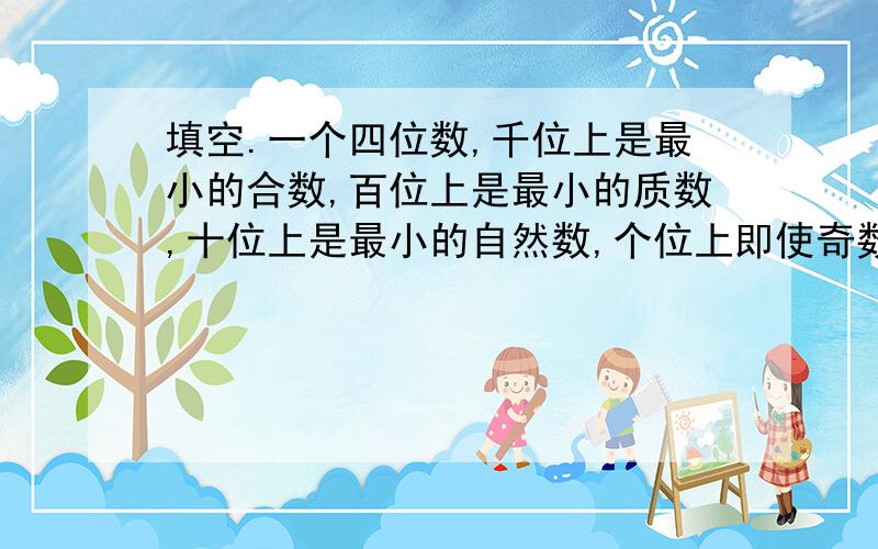 填空.一个四位数,千位上是最小的合数,百位上是最小的质数,十位上是最小的自然数,个位上即使奇数,也是合数,这个数是（ ）