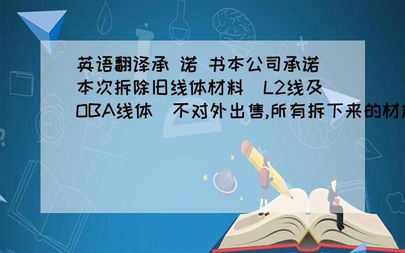 英语翻译承 诺 书本公司承诺本次拆除旧线体材料（L2线及OBA线体）不对外出售,所有拆下来的材料都报废处理,不另作他用.若不按此承书处理,我司愿意接受处罚.