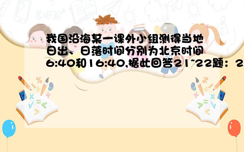 我国沿海某一课外小组测得当地日出、日落时间分别为北京时间6:40和16:40,据此回答21~22题：21、该地的经度约为（ ）A、1200E B、1250E C、1150E D、1100E22、该日太阳直射点可能在（ ）A、北回归线