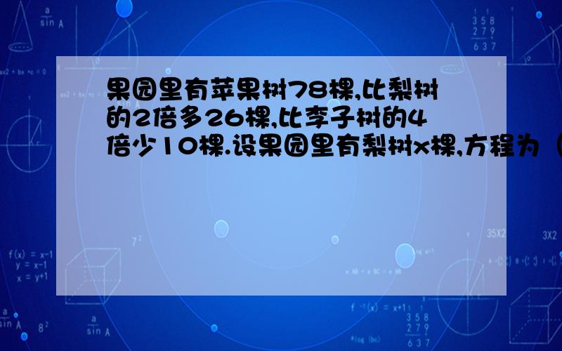 果园里有苹果树78棵,比梨树的2倍多26棵,比李子树的4倍少10棵.设果园里有梨树x棵,方程为（）设果园里有李子树y棵,方程为（）不用解方程 写出式子就哦了