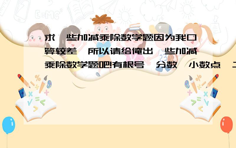 求一些加减乘除数学题因为我口算较差,所以请给俺出一些加减乘除数学题吧!有根号、分数、小数点、二位数、三位数的都行,100道以上越多越好,帮个忙,谢谢啊!