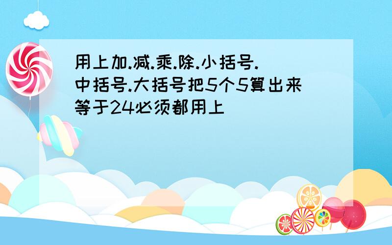 用上加.减.乘.除.小括号.中括号.大括号把5个5算出来等于24必须都用上