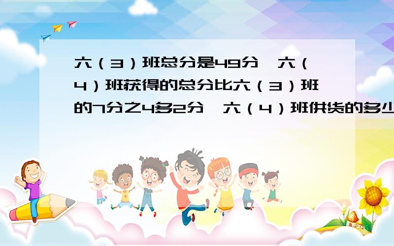 六（3）班总分是49分,六（4）班获得的总分比六（3）班的7分之4多2分,六（4）班供货的多少分?是六（4）班共获得多少分