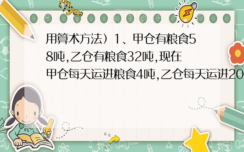 用算术方法）1、甲仓有粮食58吨,乙仓有粮食32吨,现在甲仓每天运进粮食4吨,乙仓每天运进20吨,多少天后,乙仓的粮食是甲仓的2倍?2、六（1）班42名同学参加植树,男生平均每人植树3棵,女生平均