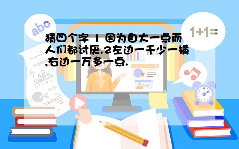 猜四个字 1 因为自大一点而人们都讨厌.2左边一千少一横,右边一万多一点.