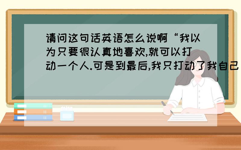 请问这句话英语怎么说啊“我以为只要很认真地喜欢,就可以打动一个人.可是到最后,我只打动了我自己 ”