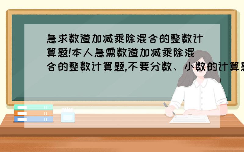 急求数道加减乘除混合的整数计算题!本人急需数道加减乘除混合的整数计算题,不要分数、小数的计算题,只要整数的混合计算题.能出几道就出几道,越多越好,只求数道加减乘除混合的整数计