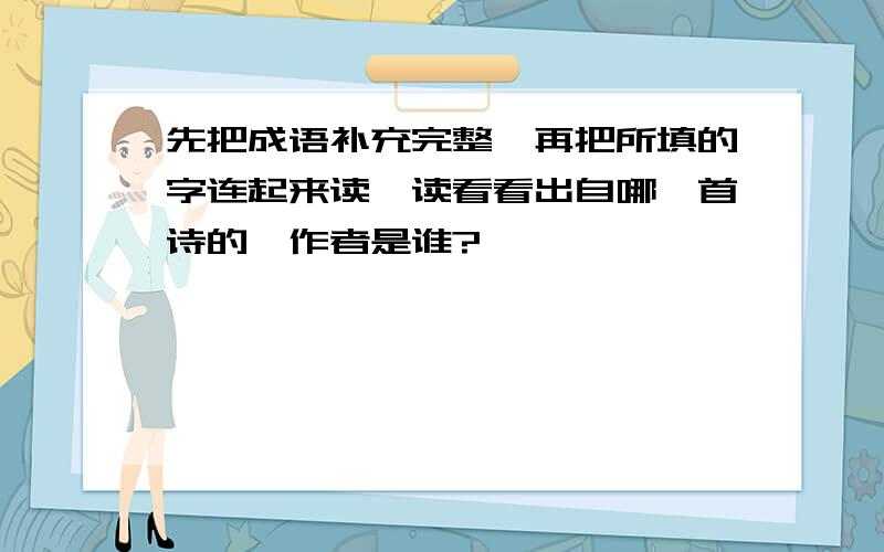 先把成语补充完整,再把所填的字连起来读一读看看出自哪一首诗的,作者是谁?