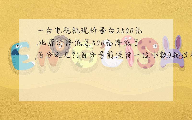 一台电视机现价每台2500元,比原价降低了500元降低了百分之几?(百分号前保留一位小数)把过程写出来