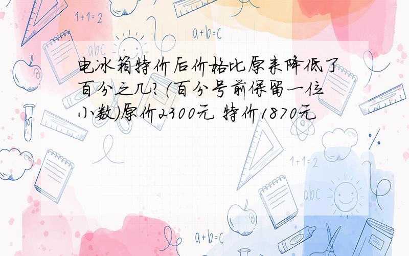 电冰箱特价后价格比原来降低了百分之几?（百分号前保留一位小数）原价2300元 特价1870元