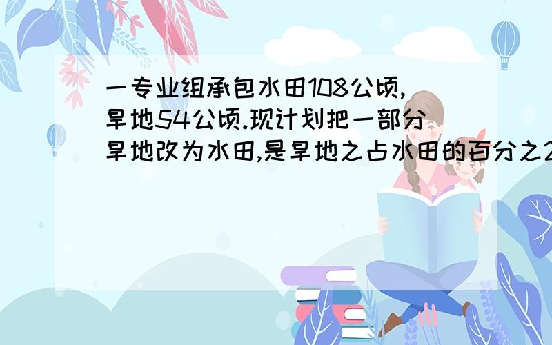 一专业组承包水田108公顷,旱地54公顷.现计划把一部分旱地改为水田,是旱地之占水田的百分之20,改为水田的旱地因是多少公顷?